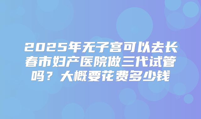 2025年无子宫可以去长春市妇产医院做三代试管吗？大概要花费多少钱