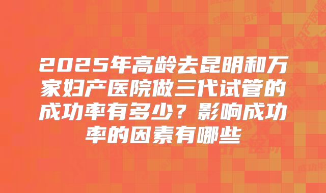 2025年高龄去昆明和万家妇产医院做三代试管的成功率有多少？影响成功率的因素有哪些