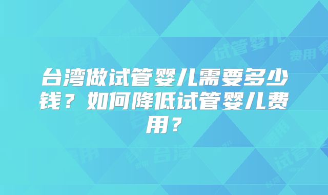 台湾做试管婴儿需要多少钱？如何降低试管婴儿费用？