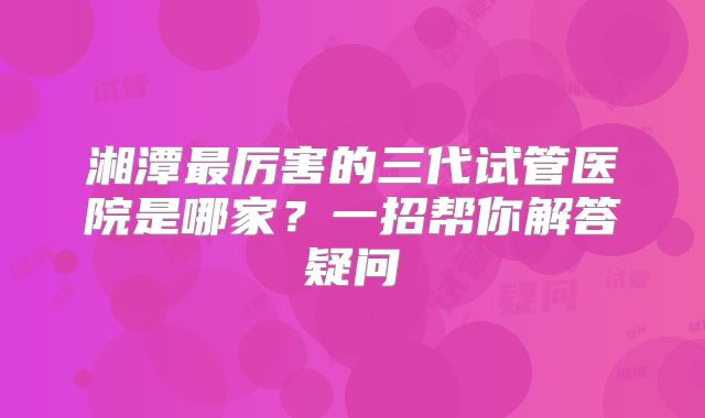 湘潭最厉害的三代试管医院是哪家？一招帮你解答疑问