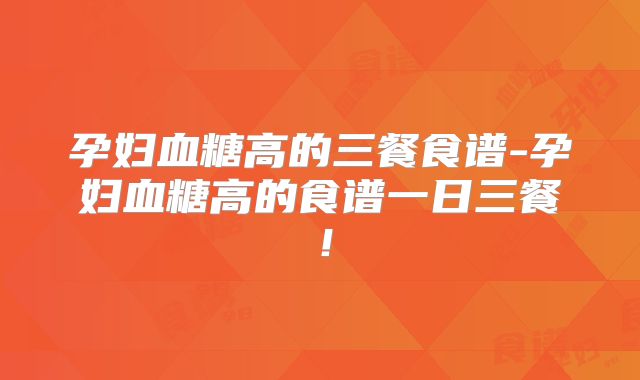 孕妇血糖高的三餐食谱-孕妇血糖高的食谱一日三餐!