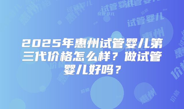 2025年惠州试管婴儿第三代价格怎么样？做试管婴儿好吗？