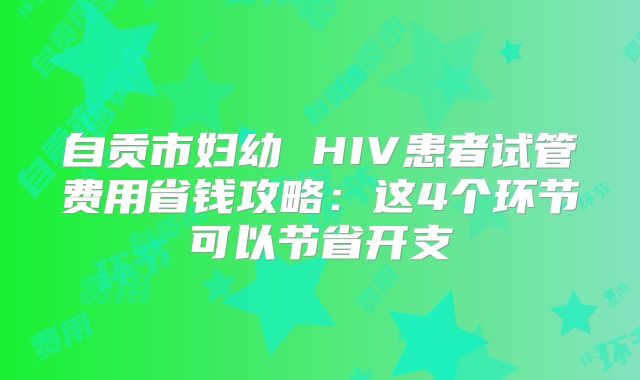 自贡市妇幼 HIV患者试管费用省钱攻略:这4个环节可以节省开支