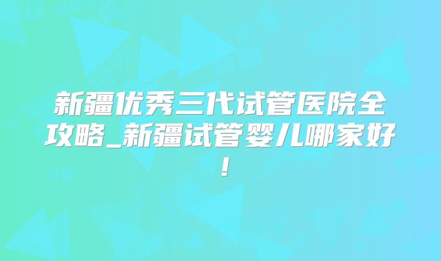 新疆优秀三代试管医院全攻略_新疆试管婴儿哪家好！