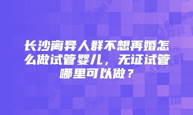 长沙离异人群不想再婚怎么做试管婴儿，无证试管哪里可以做？