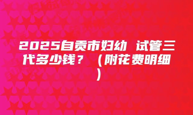 2025自贡市妇幼 试管三代多少钱?(附花费明细)