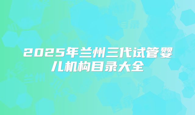2025年兰州三代试管婴儿机构目录大全