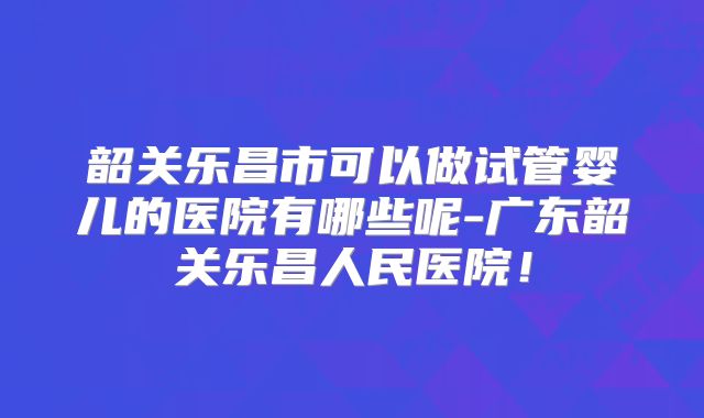 韶关乐昌市可以做试管婴儿的医院有哪些呢-广东韶关乐昌人民医院!