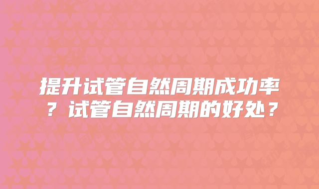 提升试管自然周期成功率？试管自然周期的好处？