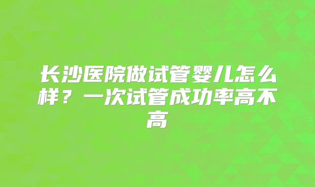 长沙医院做试管婴儿怎么样?一次试管成功率高不高