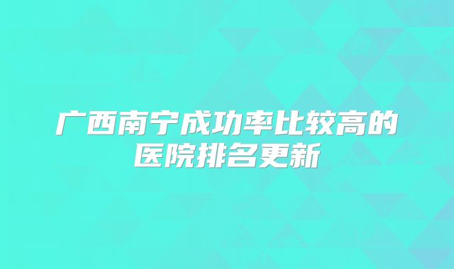 广西南宁成功率比较高的医院排名更新