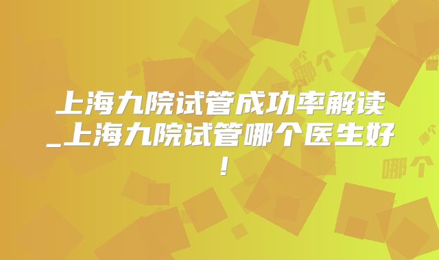 上海九院试管成功率解读_上海九院试管哪个医生好！