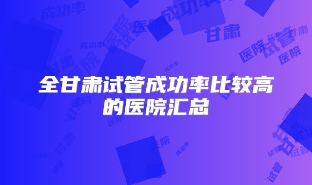 全甘肃试管成功率比较高的医院汇总