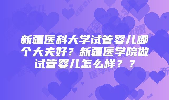 新疆医科大学试管婴儿哪个大夫好?新疆医学院做试管婴儿怎么样??