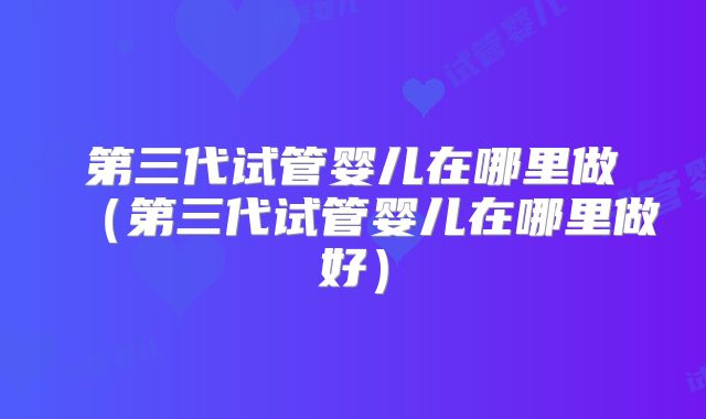 第三代试管婴儿在哪里做(第三代试管婴儿在哪里做好)