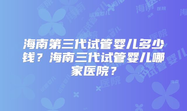 海南第三代试管婴儿多少钱？海南三代试管婴儿哪家医院？