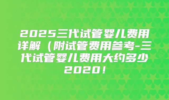 2025三代试管婴儿费用详解（附试管费用参考-三代试管婴儿费用大约多少2020！