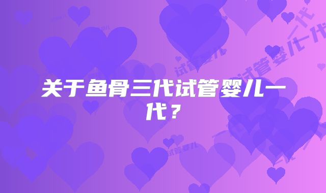 关于鱼骨三代试管婴儿一代？