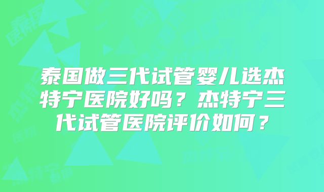 泰国做三代试管婴儿选杰特宁医院好吗？杰特宁三代试管医院评价如何？