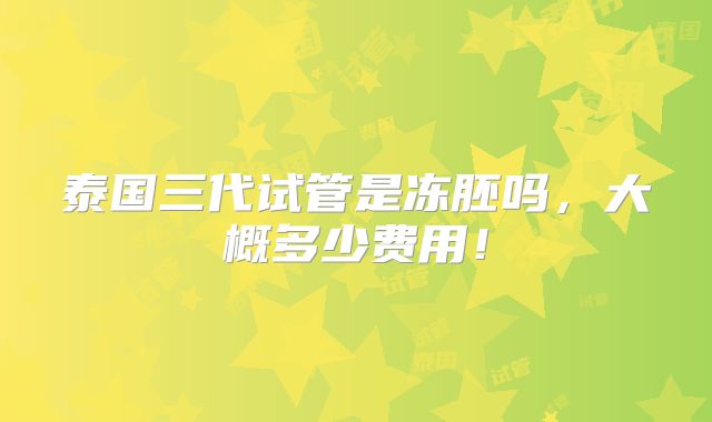 泰国三代试管是冻胚吗，大概多少费用！