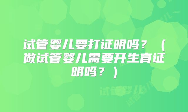 试管婴儿要打证明吗？（做试管婴儿需要开生育证明吗？）