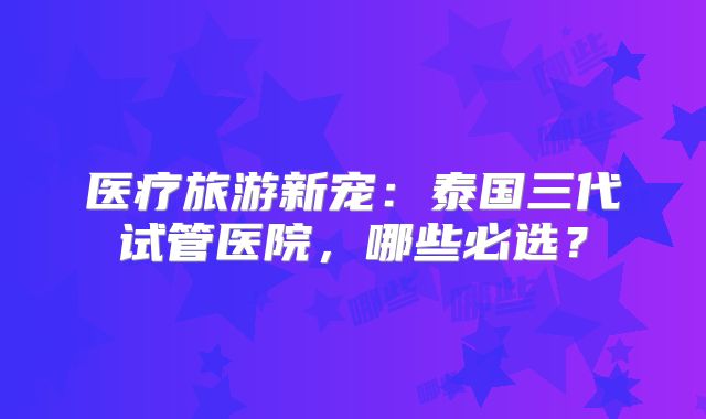 医疗旅游新宠：泰国三代试管医院，哪些必选？
