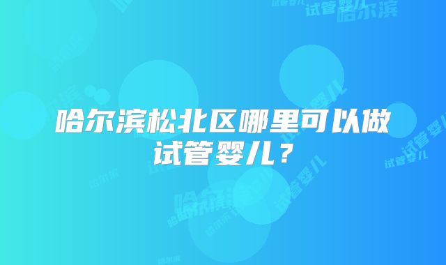 哈尔滨松北区哪里可以做试管婴儿？