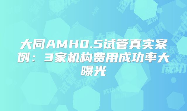 大同AMH0.5试管真实案例：3家机构费用成功率大曝光