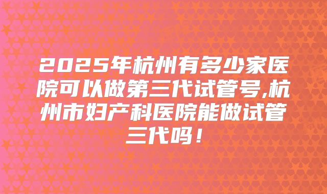 2025年杭州有多少家医院可以做第三代试管号,杭州市妇产科医院能做试管三代吗！
