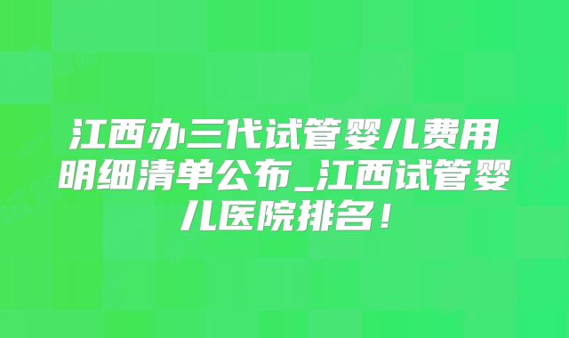 江西办三代试管婴儿费用明细清单公布_江西试管婴儿医院排名！