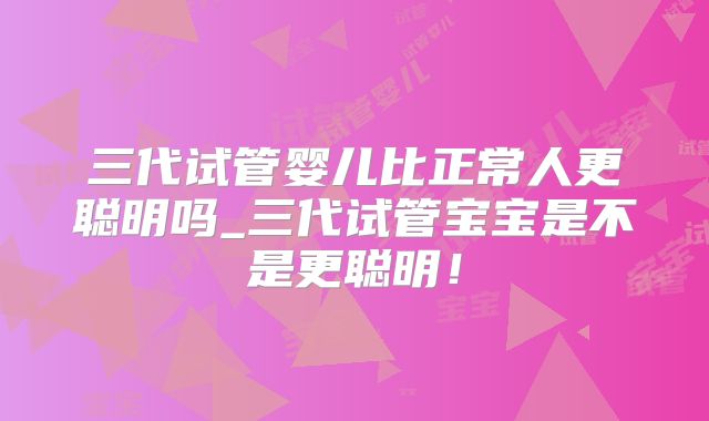 三代试管婴儿比正常人更聪明吗_三代试管宝宝是不是更聪明!
