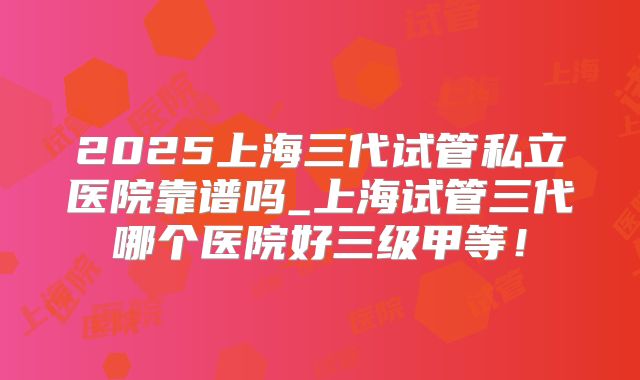2025上海三代试管私立医院靠谱吗_上海试管三代哪个医院好三级甲等!