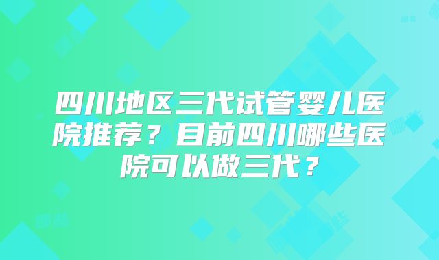 四川地区三代试管婴儿医院推荐？目前四川哪些医院可以做三代？