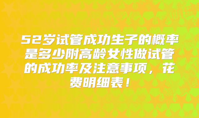 52岁试管成功生子的概率是多少附高龄女性做试管的成功率及注意事项，花费明细表！