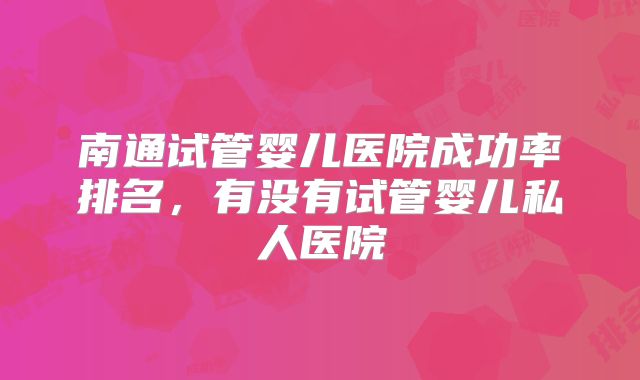 南通试管婴儿医院成功率排名，有没有试管婴儿私人医院