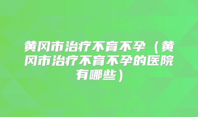 黄冈市治疗不育不孕(黄冈市治疗不育不孕的医院有哪些)