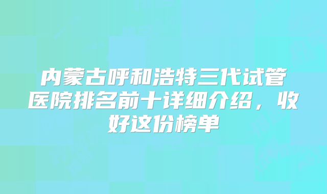 内蒙古呼和浩特三代试管医院排名前十详细介绍，收好这份榜单