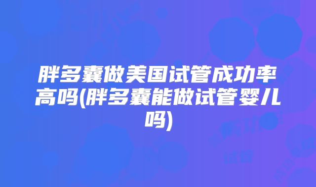胖多囊做美国试管成功率高吗(胖多囊能做试管婴儿吗)