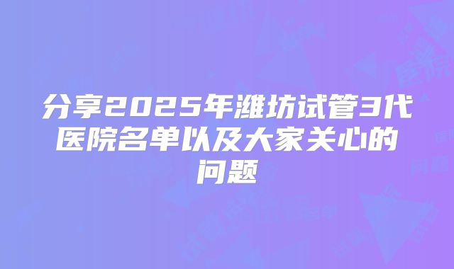 分享2025年潍坊试管3代医院名单以及大家关心的问题