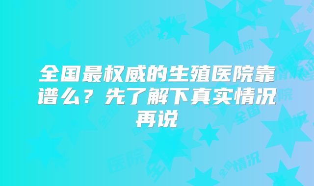 全国最权威的生殖医院靠谱么？先了解下真实情况再说