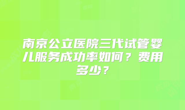 南京公立医院三代试管婴儿服务成功率如何？费用多少？