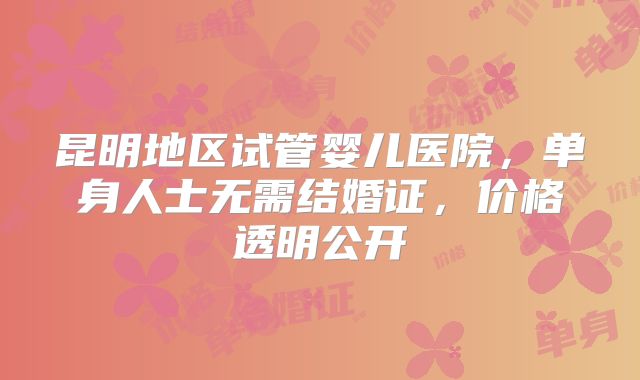 昆明地区试管婴儿医院，单身人士无需结婚证，价格透明公开