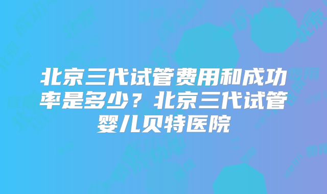 北京三代试管费用和成功率是多少？北京三代试管婴儿贝特医院