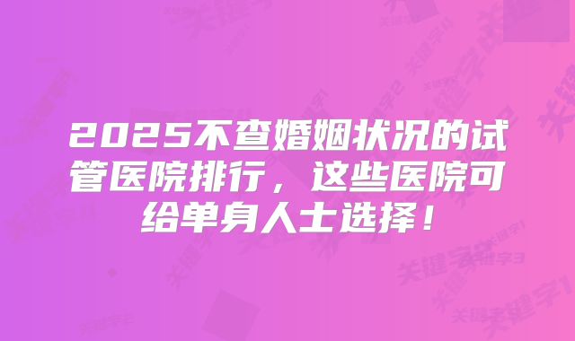 2025不查婚姻状况的试管医院排行，这些医院可给单身人士选择！