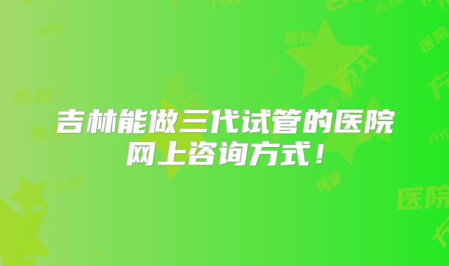 吉林能做三代试管的医院网上咨询方式!