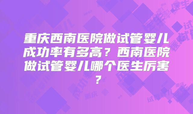 重庆西南医院做试管婴儿成功率有多高?西南医院做试管婴儿哪个医生厉害?