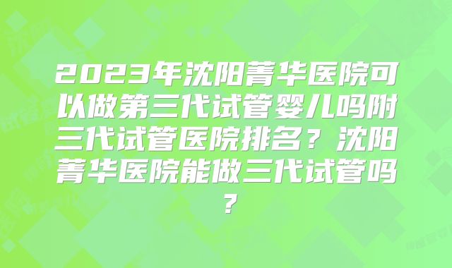 2023年沈阳菁华医院可以做第三代试管婴儿吗附三代试管医院排名？沈阳菁华医院能做三代试管吗？