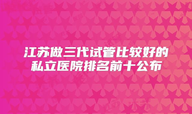 江苏做三代试管比较好的私立医院排名前十公布