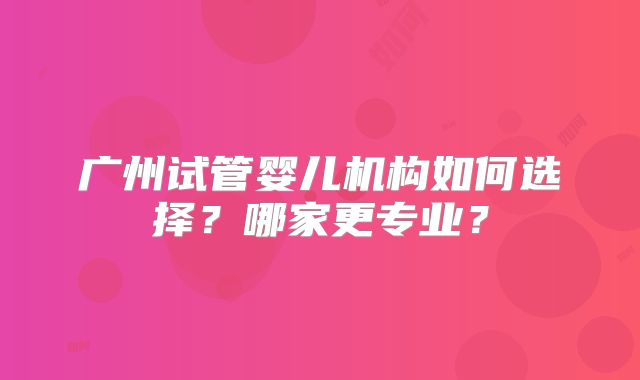 广州试管婴儿机构如何选择？哪家更专业？