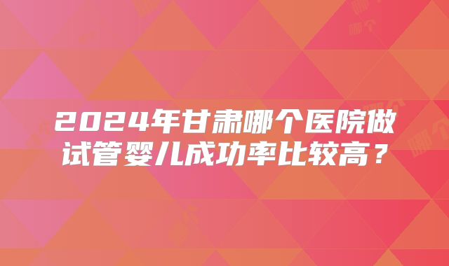 2024年甘肃哪个医院做试管婴儿成功率比较高?
